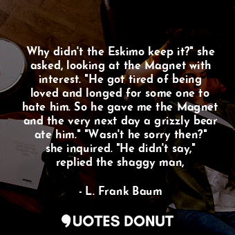 Why didn't the Eskimo keep it?" she asked, looking at the Magnet with interest. "He got tired of being loved and longed for some one to hate him. So he gave me the Magnet and the very next day a grizzly bear ate him." "Wasn't he sorry then?" she inquired. "He didn't say," replied the shaggy man,