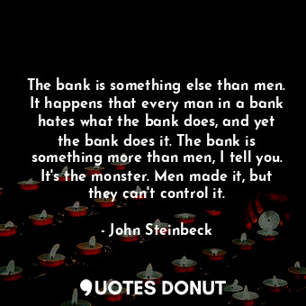 The bank is something else than men. It happens that every man in a bank hates what the bank does, and yet the bank does it. The bank is something more than men, I tell you. It's the monster. Men made it, but they can't control it.