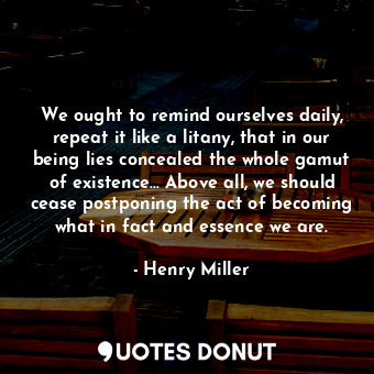 We ought to remind ourselves daily, repeat it like a litany, that in our being lies concealed the whole gamut of existence... Above all, we should cease postponing the act of becoming what in fact and essence we are.