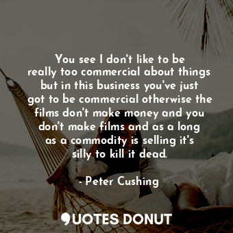 You see I don&#39;t like to be really too commercial about things but in this business you&#39;ve just got to be commercial otherwise the films don&#39;t make money and you don&#39;t make films and as a long as a commodity is selling it&#39;s silly to kill it dead.