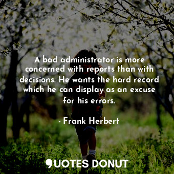 A bad administrator is more concerned with reports than with decisions. He wants the hard record which he can display as an excuse for his errors.