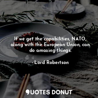 If we get the capabilities, NATO, along with the European Union, can do amazing things.