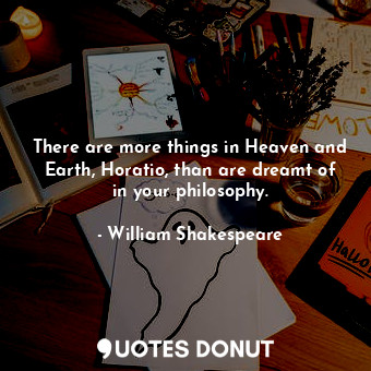 There are more things in Heaven and Earth, Horatio, than are dreamt of in your philosophy.