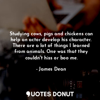 Studying cows, pigs and chickens can help an actor develop his character. There are a lot of things I learned from animals. One was that they couldn&#39;t hiss or boo me.