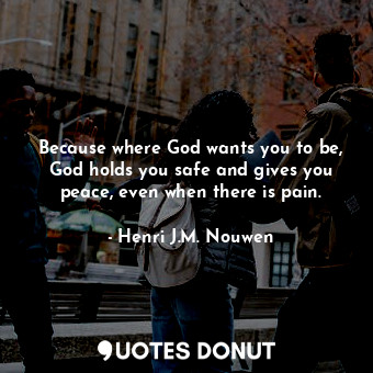 Because where God wants you to be, God holds you safe and gives you peace, even when there is pain.