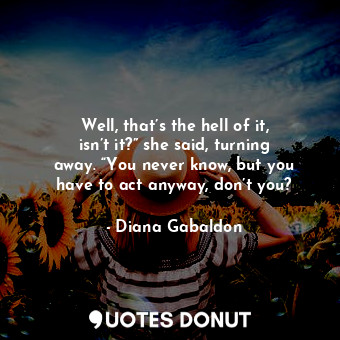 Well, that’s the hell of it, isn’t it?” she said, turning away. “You never know, but you have to act anyway, don’t you?