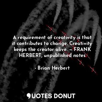 A requirement of creativity is that it contributes to change. Creativity keeps the creator alive. — FRANK HERBERT, unpublished notes