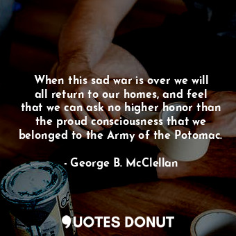 When this sad war is over we will all return to our homes, and feel that we can ask no higher honor than the proud consciousness that we belonged to the Army of the Potomac.