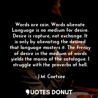 Words are coin. Words alienate. Language is no medium for desire. Desire is rapture, not exchange. It is only by alienating the desired that language masters it. The frenzy of desire in the medium of words yields the mania of the catalogue. I struggle with the proverbs of hell.