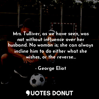 Mrs. Tulliver, as we have seen, was not without influence over her husband. No woman is; she can always incline him to do either what she wishes, or the reverse...