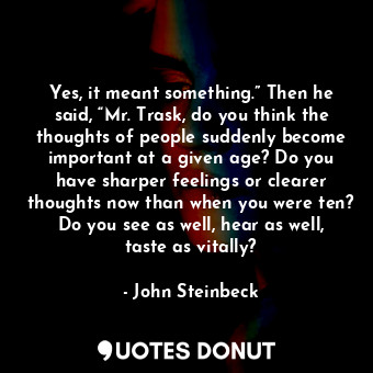 Yes, it meant something.” Then he said, “Mr. Trask, do you think the thoughts of people suddenly become important at a given age? Do you have sharper feelings or clearer thoughts now than when you were ten? Do you see as well, hear as well, taste as vitally?