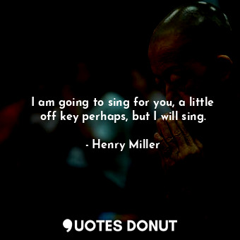 I am going to sing for you, a little off key perhaps, but I will sing.