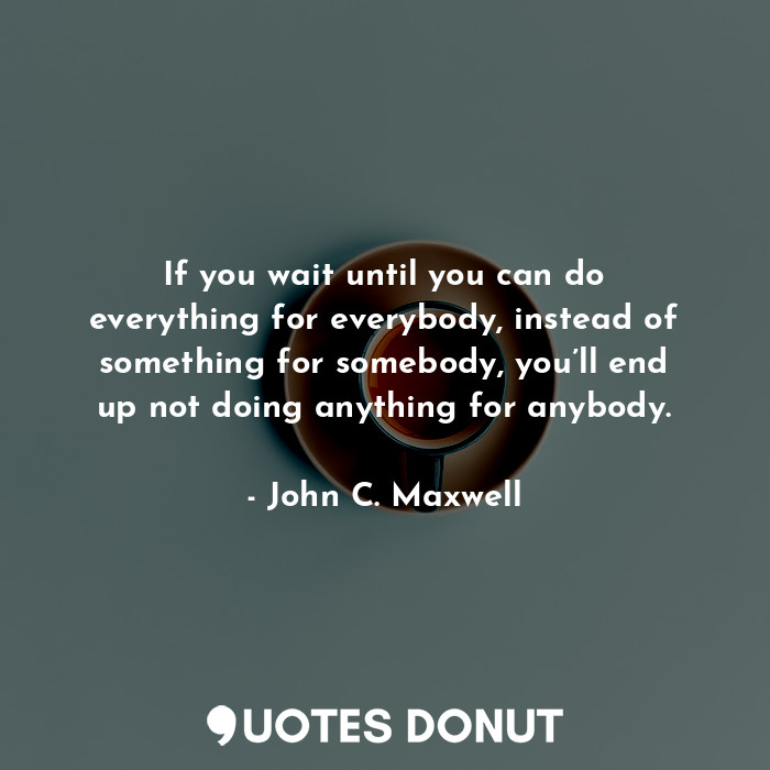 If you wait until you can do everything for everybody, instead of something for somebody, you’ll end up not doing anything for anybody.