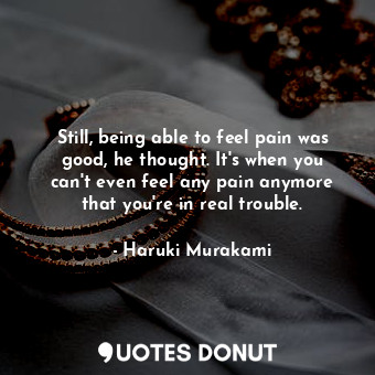 Still, being able to feel pain was good, he thought. It's when you can't even feel any pain anymore that you're in real trouble.