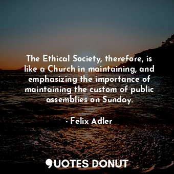 The Ethical Society, therefore, is like a Church in maintaining, and emphasizing the importance of maintaining the custom of public assemblies on Sunday.