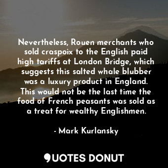 Nevertheless, Rouen merchants who sold craspoix to the English paid high tariffs at London Bridge, which suggests this salted whale blubber was a luxury product in England. This would not be the last time the food of French peasants was sold as a treat for wealthy Englishmen.