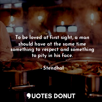 To be loved at first sight, a man should have at the same time something to respect and something to pity in his face.