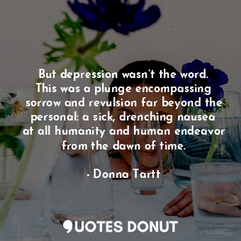 But depression wasn’t the word. This was a plunge encompassing sorrow and revulsion far beyond the personal: a sick, drenching nausea at all humanity and human endeavor from the dawn of time.