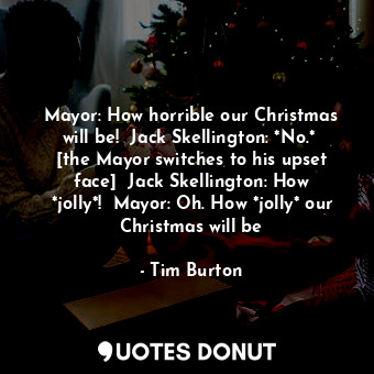 Mayor: How horrible our Christmas will be!  Jack Skellington: *No.*  [the Mayor switches to his upset face]  Jack Skellington: How *jolly*!  Mayor: Oh. How *jolly* our Christmas will be