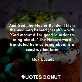 And God, the Master Builder. This is the meaning behind Joseph's words "God meant it for good in order to bring about..." The Hebrew word translated here as bring about is a construction term