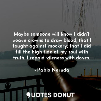 Maybe someone will know I didn't weave crowns to draw blood; that I faught against mockery; that I did fill the high tide of my soul with truth. I repaid vileness with doves.