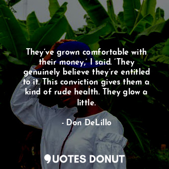 They’ve grown comfortable with their money,’ I said. ‘They genuinely believe they’re entitled to it. This conviction gives them a kind of rude health. They glow a little.