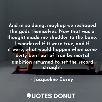 And in so doing, mayhap we reshaped the gods themselves. Now that was a thought made me shudder to the bone. I wondered if it were true, and if it were, what would happen when some deity bent out of true by mortal ambition returned to set the record straight.