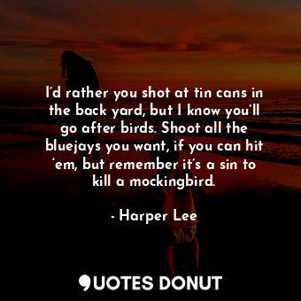 I’d rather you shot at tin cans in the back yard, but I know you’ll go after birds. Shoot all the bluejays you want, if you can hit ‘em, but remember it’s a sin to kill a mockingbird.