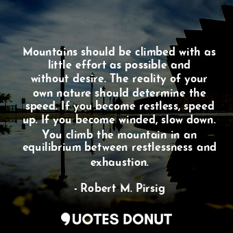 Mountains should be climbed with as little effort as possible and without desire. The reality of your own nature should determine the speed. If you become restless, speed up. If you become winded, slow down. You climb the mountain in an equilibrium between restlessness and exhaustion.