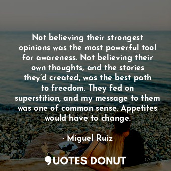 Not believing their strongest opinions was the most powerful tool for awareness. Not believing their own thoughts, and the stories they’d created, was the best path to freedom. They fed on superstition, and my message to them was one of common sense. Appetites would have to change.