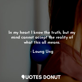 In my heart I know the truth, but my mind cannot accept the reality of what this all means.