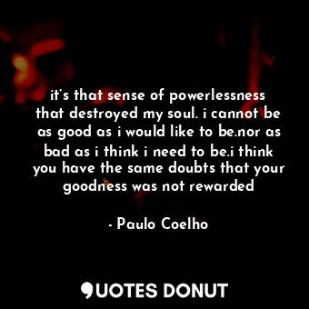 it’s that sense of powerlessness that destroyed my soul. i cannot be as good as i would like to be.nor as bad as i think i need to be.i think you have the same doubts that your goodness was not rewarded