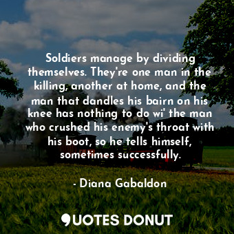 Soldiers manage by dividing themselves. They're one man in the killing, another at home, and the man that dandles his bairn on his knee has nothing to do wi' the man who crushed his enemy's throat with his boot, so he tells himself, sometimes successfully.