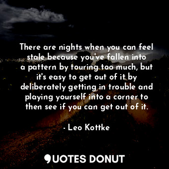 There are nights when you can feel stale because you&#39;ve fallen into a pattern by touring too much, but it&#39;s easy to get out of it by deliberately getting in trouble and playing yourself into a corner to then see if you can get out of it.