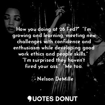 How you doing at 26 Fed?"  “I’m growing and learning, meeting new challenges with confidence and enthusiasm while developing good work ethics and people skills.”  “I’m surprised they haven’t fired your ass.”  “Me too.