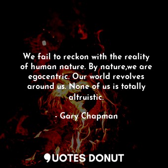 We fail to reckon with the reality of human nature. By nature,we are egocentric. Our world revolves around us. None of us is totally altruistic.