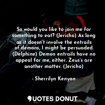 So would you like to join me for something to eat? (Jericho) As long as it doesn’t involve the entrails of demons, I might be persuaded. (Delphine) Demon entrails have no appeal for me, either. Zeus’s are another matter. (Jericho)