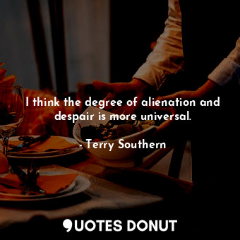  I think the degree of alienation and despair is more universal.... - Terry Southern - Quotes Donut