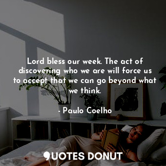 Lord bless our week. The act of discovering who we are will force us to accept that we can go beyond what we think.