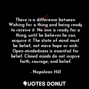 There is a difference between Wishing for a thing and being ready to receive it. No one is ready for a thing, until he believes he can acquire it. The state of mind must be belief, not mere hope or wish. Open-mindedness is essential for belief. Closed minds do not inspire faith, courage, and belief.