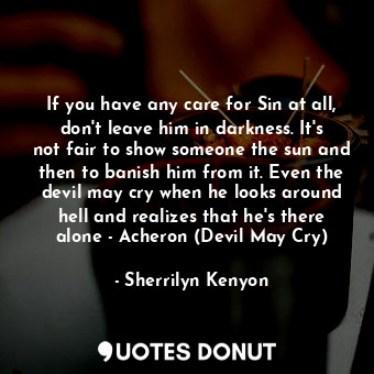 If you have any care for Sin at all, don't leave him in darkness. It's not fair to show someone the sun and then to banish him from it. Even the devil may cry when he looks around hell and realizes that he's there alone - Acheron (Devil May Cry)