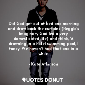 Did God get out of bed one morning and draw back the curtains (Reggie's imaginary God led a very domesticated life) and think, 'A drowning in a hotel swimming pool, I fancy. We haven't had that one in a while.