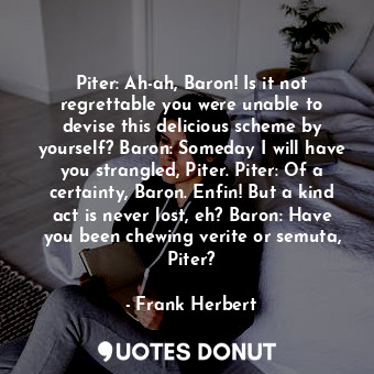 Piter: Ah-ah, Baron! Is it not regrettable you were unable to devise this delicious scheme by yourself? Baron: Someday I will have you strangled, Piter. Piter: Of a certainty, Baron. Enfin! But a kind act is never lost, eh? Baron: Have you been chewing verite or semuta, Piter?