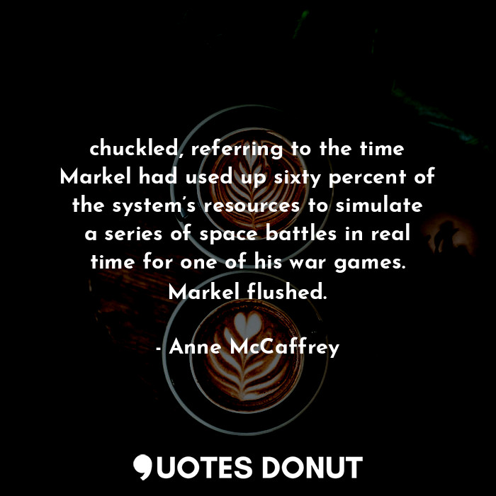 chuckled, referring to the time Markel had used up sixty percent of the system’s resources to simulate a series of space battles in real time for one of his war games. Markel flushed.