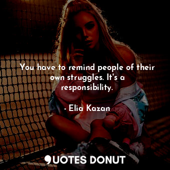  You have to remind people of their own struggles. It&#39;s a responsibility.... - Elia Kazan - Quotes Donut