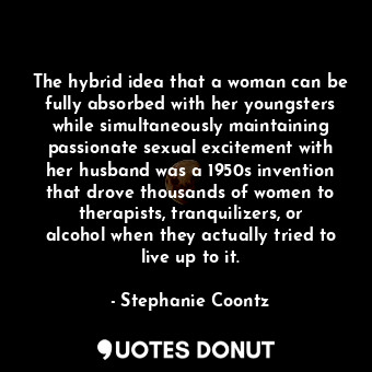 The hybrid idea that a woman can be fully absorbed with her youngsters while simultaneously maintaining passionate sexual excitement with her husband was a 1950s invention that drove thousands of women to therapists, tranquilizers, or alcohol when they actually tried to live up to it.