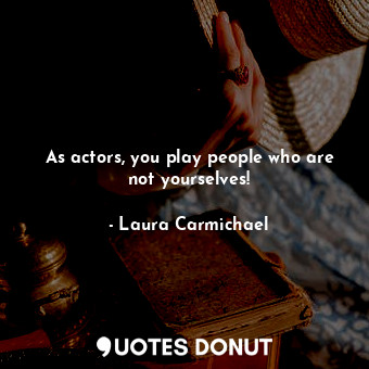 As actors, you play people who are not yourselves!