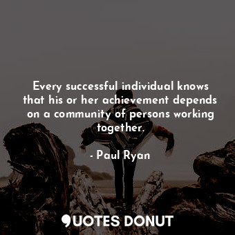 Every successful individual knows that his or her achievement depends on a community of persons working together.