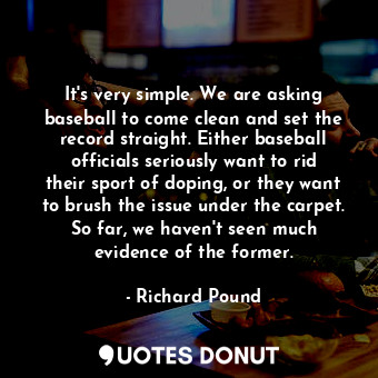 It&#39;s very simple. We are asking baseball to come clean and set the record straight. Either baseball officials seriously want to rid their sport of doping, or they want to brush the issue under the carpet. So far, we haven&#39;t seen much evidence of the former.
