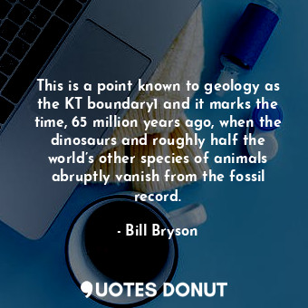 This is a point known to geology as the KT boundary1 and it marks the time, 65 million years ago, when the dinosaurs and roughly half the world’s other species of animals abruptly vanish from the fossil record.